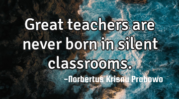 Great teachers are never born in silent classrooms.