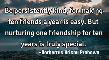 Be persistently kind, for making ten friends a year is easy. But nurturing one friendship for ten