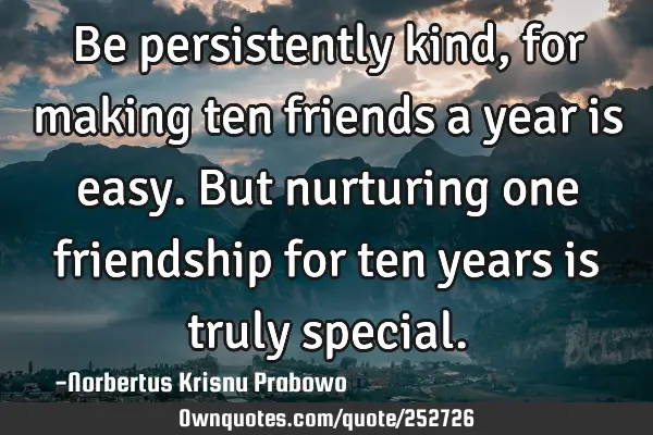 Be persistently kind, for making ten friends a year is easy. But nurturing one friendship for ten