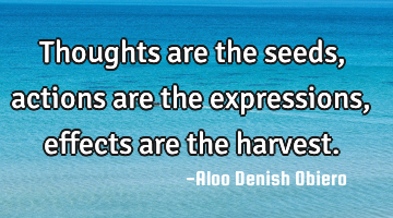 Thoughts are the seeds, actions are the expressions, effects are the harvest.