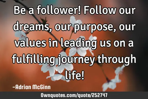 Be a follower! Follow our dreams, our purpose, our values in leading us on a fulfilling journey