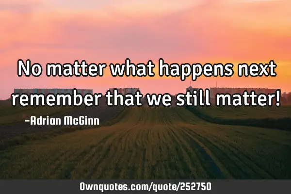 No matter what happens next remember that we still matter!﻿