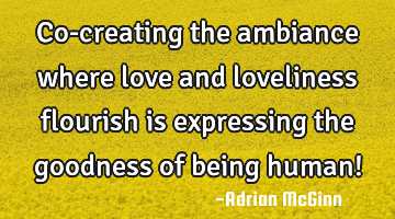 Co-creating the ambiance where love and loveliness flourish is expressing the goodness of being