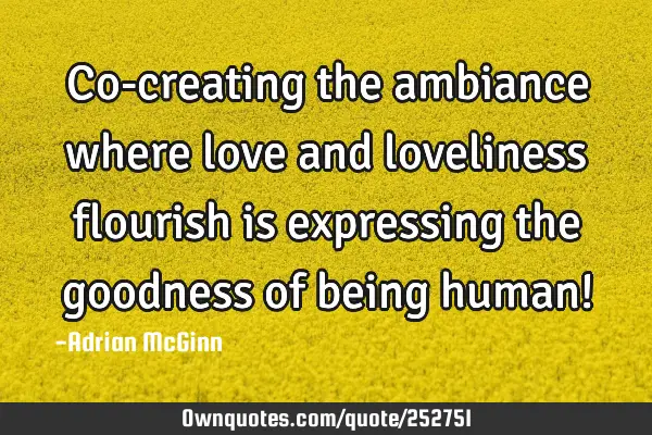 Co-creating the ambiance where love and loveliness flourish is expressing the goodness of being
