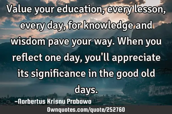 Value your education, every lesson, every day, for knowledge and wisdom pave your way. When you