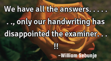 We have all the answers......., only our handwriting has disappointed the examiner...!!