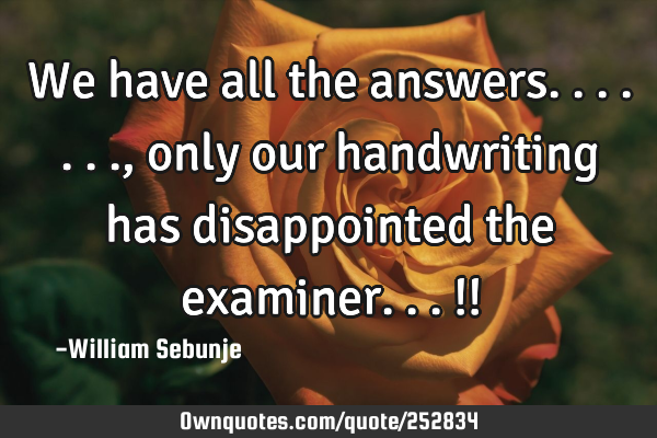 We have all the answers......., only our handwriting has disappointed the examiner...!!