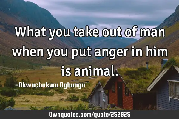 What you take out of man when you put anger in him is