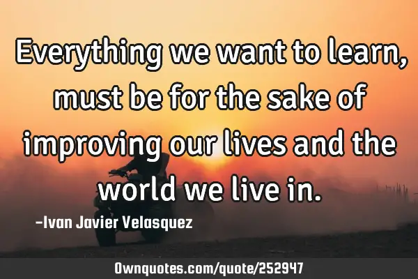 Everything we want to learn, must be for the sake of improving our lives and the world we live