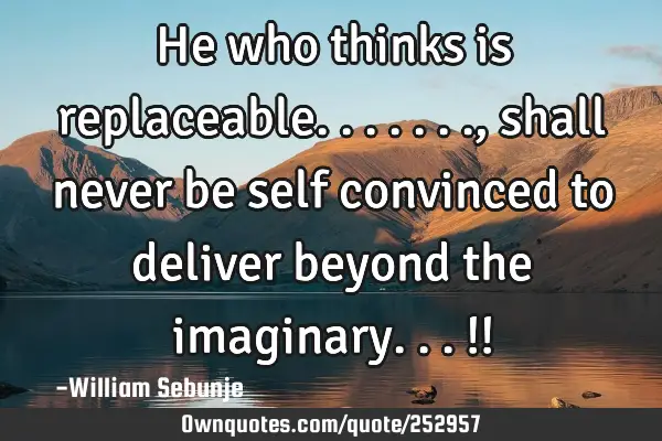 He who thinks is replaceable......., shall never be self convinced to deliver beyond the