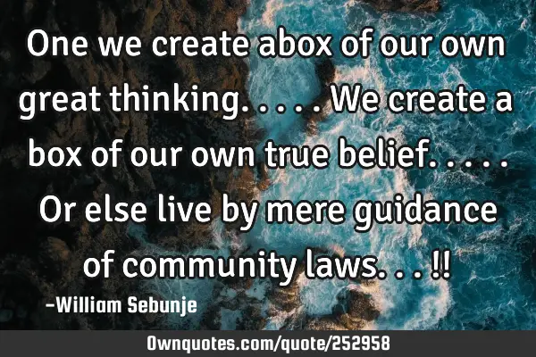 One we create abox of our own great thinking.....we create a box of our own true belief.....or else