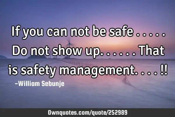 If you can not be safe .....do not show up......that is safety management....!!