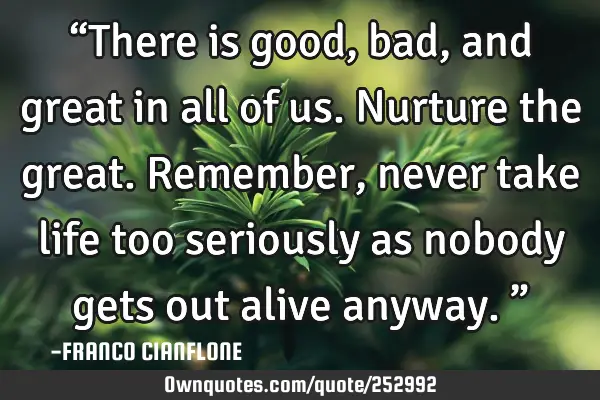 “There is good, bad, and great in all of us. Nurture the great. Remember, never take life too