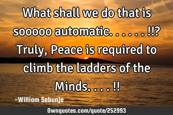 What shall we do that is sooooo automatic......!!? Truly, Peace is required to climb the ladders of