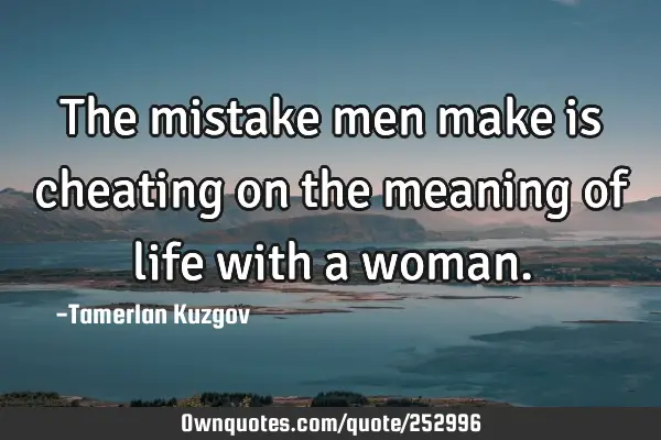 The mistake men make is cheating on the meaning of life with a