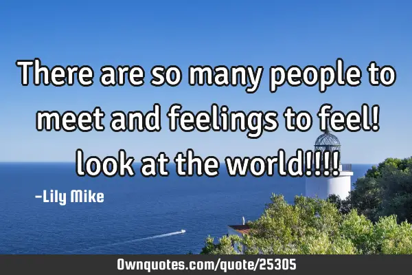There are so many people to meet and feelings to feel! look at the world!!!!
