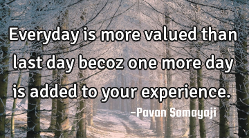 Everyday is more valued than last day becoz one more day is added to your experience.
