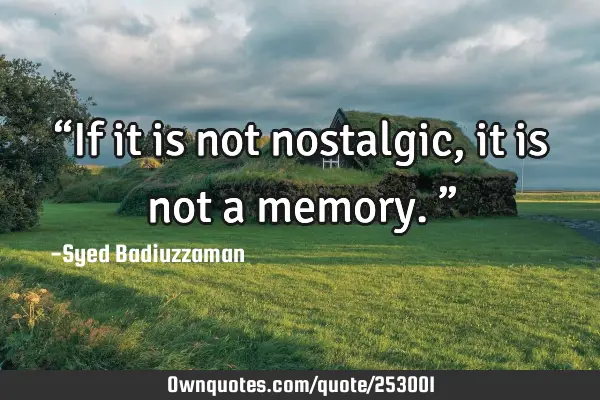 “If it is not nostalgic, it is not a memory.”