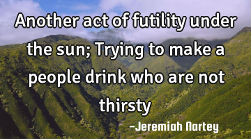 Another act of futility under the sun; Trying to make a people drink who are not thirsty