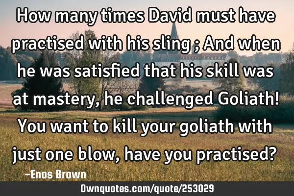 How many times David must have practised with his sling ; And when he was satisfied that his skill