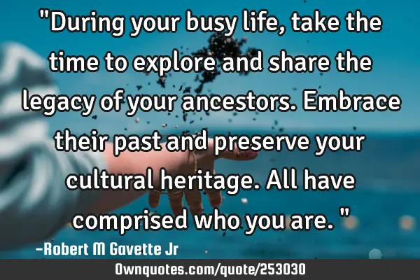 "During your busy life, take the time to explore and share the legacy of your ancestors. Embrace