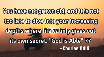 You have not grown old, and it is not too late to dive into your increasing depths where life
