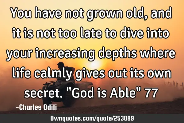 You have not grown old, and it is not too late to dive into your increasing depths where life