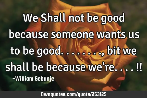 We Shall not be good because someone wants us to be good........, bit we shall be because we