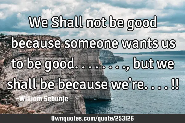 We Shall not be good because someone wants us to be good........, but we shall be because we