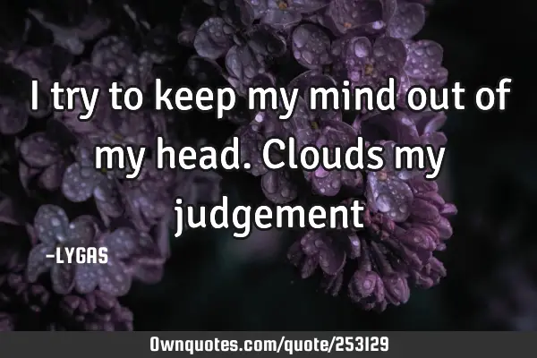 I try to keep my mind out of my head. Clouds my