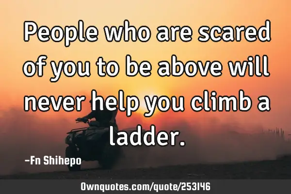 People who are scared of you to be above will never help you climb a