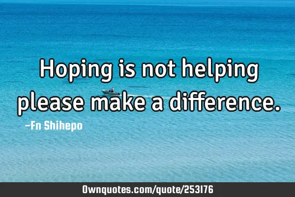 Hoping is not helping please make a