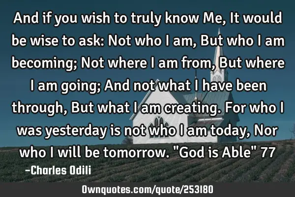 And if you wish to truly know Me, It would be wise to ask: Not who I am, But who I am becoming; Not