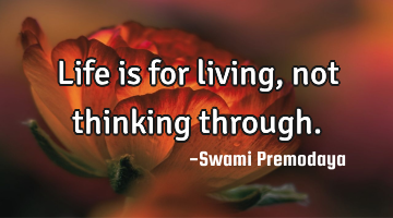 Life is for living, not thinking through.