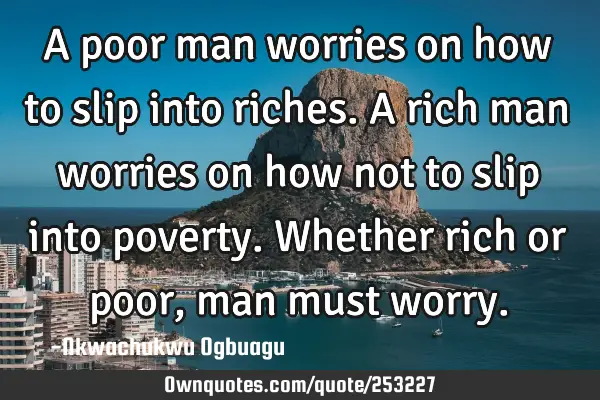 A poor man worries on how to slip into riches. A rich man worries on how not to slip into poverty. W