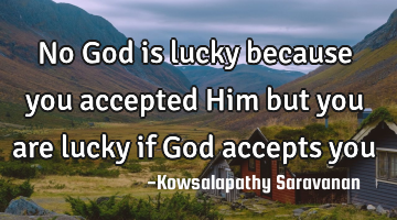 No God is lucky because you accepted Him but you are lucky if God accepts you
