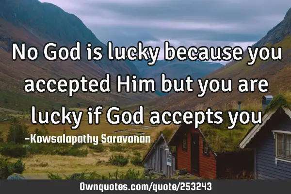 No God is lucky because you accepted Him but you are lucky if God accepts