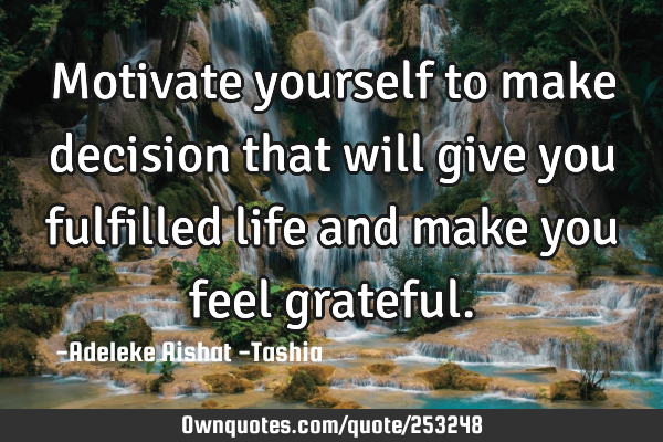 Motivate yourself to make decision that will give you fulfilled life and make you feel