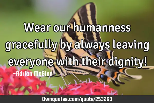 Wear our humanness gracefully by always leaving everyone with their dignity!