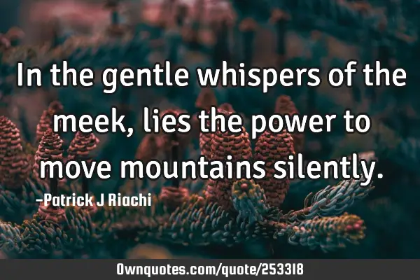 In the gentle whispers of the meek, lies the power to move mountains