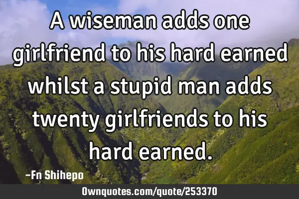 A wiseman adds one girlfriend to his hard earned whilst a stupid man adds twenty girlfriends to his