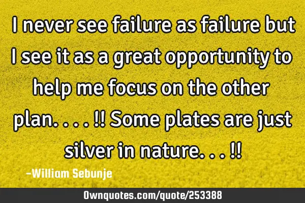 I never see failure as failure but I see it as a great opportunity to help me focus on the other