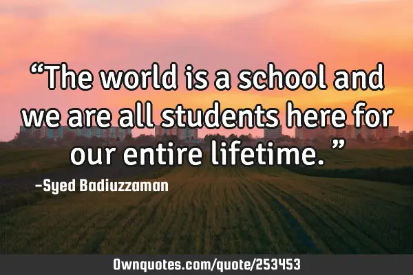 “The world is a school and we are all students here for our entire lifetime.”