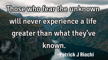 Those who fear the unknown will never experience a life greater than what they’ve known.