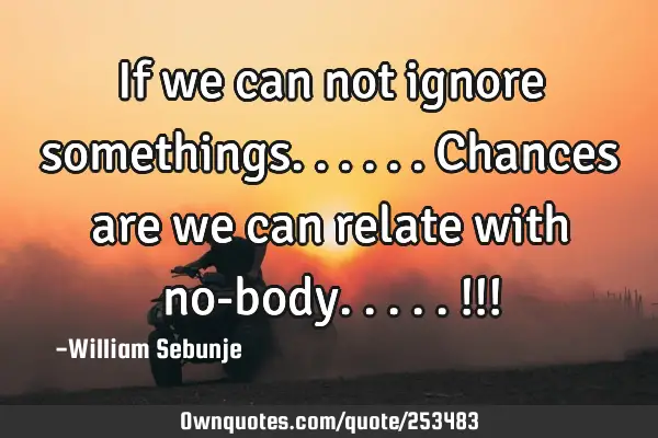 If we can not ignore somethings......chances are we can relate with no-body.....!!!