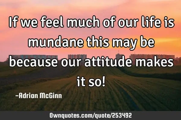 If we feel much of our life is mundane this may be because our attitude makes it so!