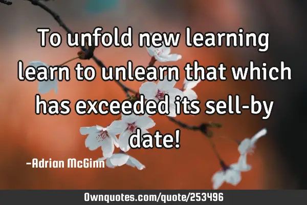 To unfold new learning learn to unlearn that which has exceeded its sell-by date!