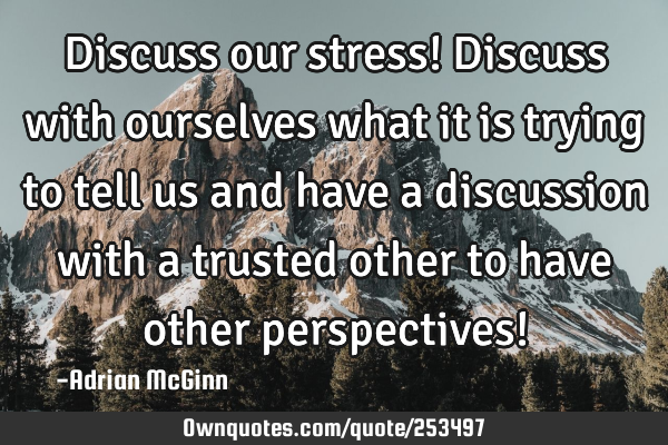 Discuss our stress! Discuss with ourselves what it is trying to tell us and have a discussion with