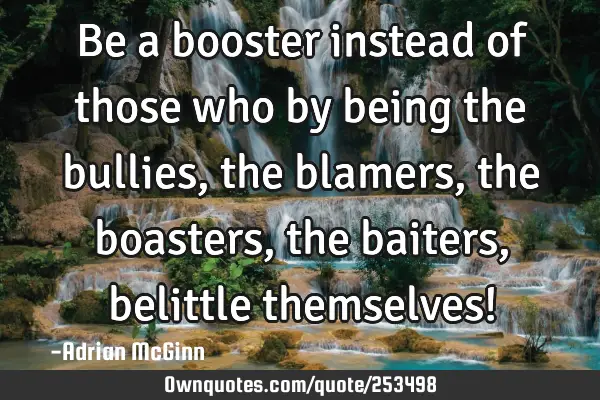 Be a booster instead of those who by being the bullies, the blamers, the boasters, the baiters,