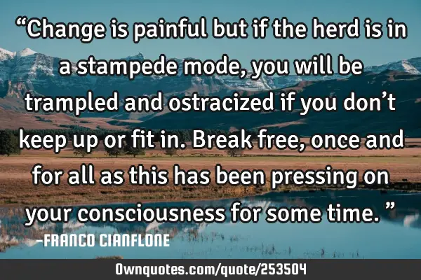“Change is painful but if the herd is in a stampede mode, you will be trampled and ostracized if